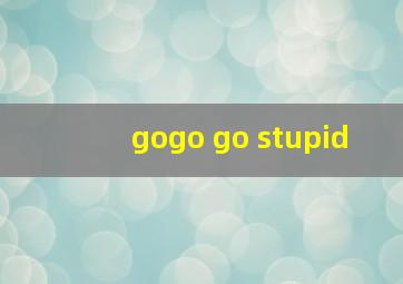 gogo go stupid